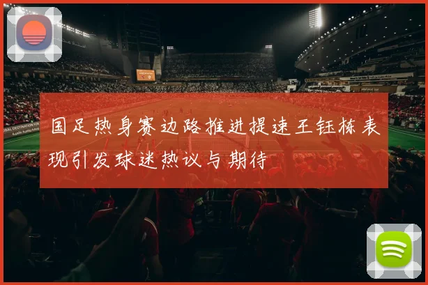 国足热身赛边路推进提速王钰栋表现引发球迷热议与期待