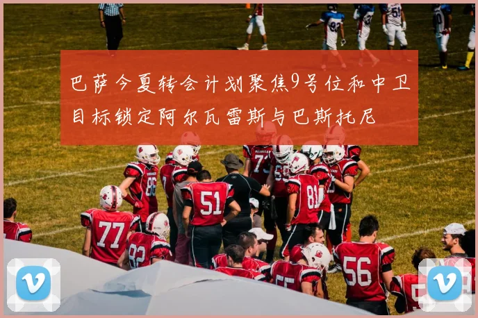 巴萨今夏转会计划聚焦9号位和中卫目标锁定阿尔瓦雷斯与巴斯托尼