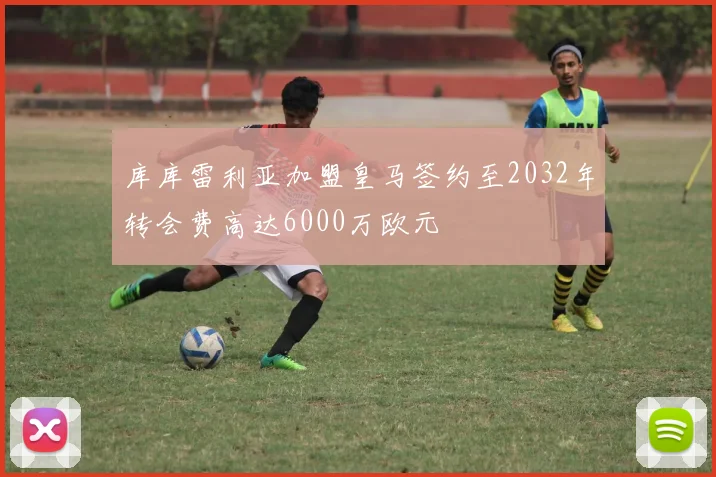 库库雷利亚加盟皇马签约至2032年转会费高达6000万欧元