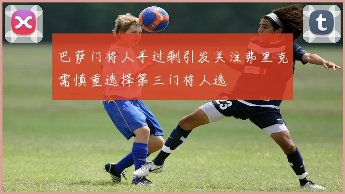 巴萨门将人手过剩引发关注弗里克需慎重选择第三门将人选