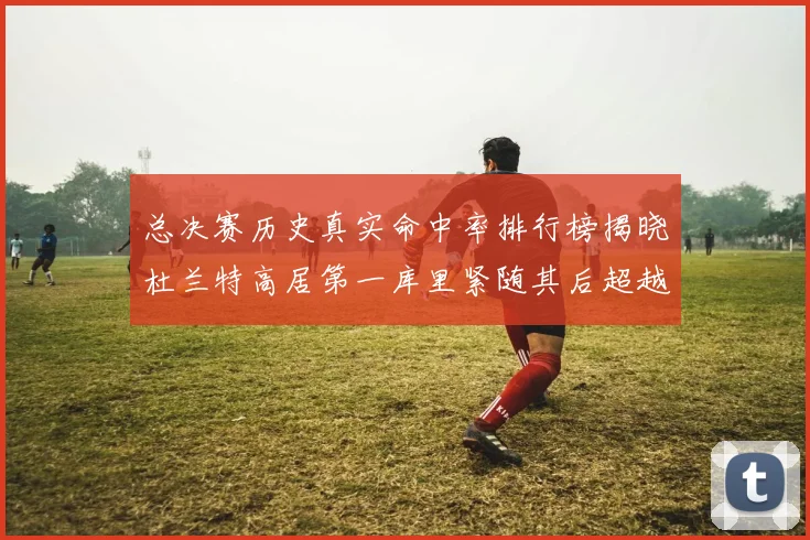 总决赛历史真实命中率排行榜揭晓杜兰特高居第一库里紧随其后超越奥尼尔