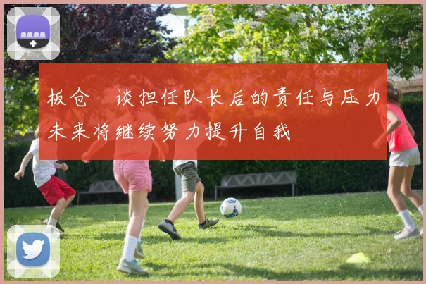 板仓滉谈担任队长后的责任与压力未来将继续努力提升自我