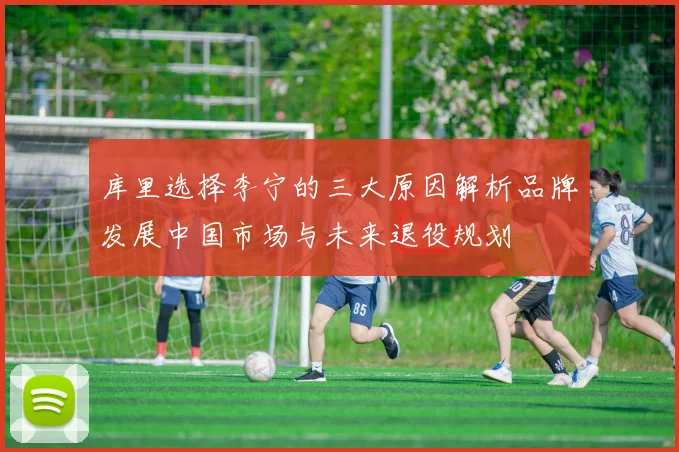 库里选择李宁的三大原因解析品牌发展中国市场与未来退役规划