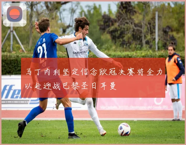 马丁内利坚定信念欧冠决赛将全力以赴迎战巴黎圣日耳曼