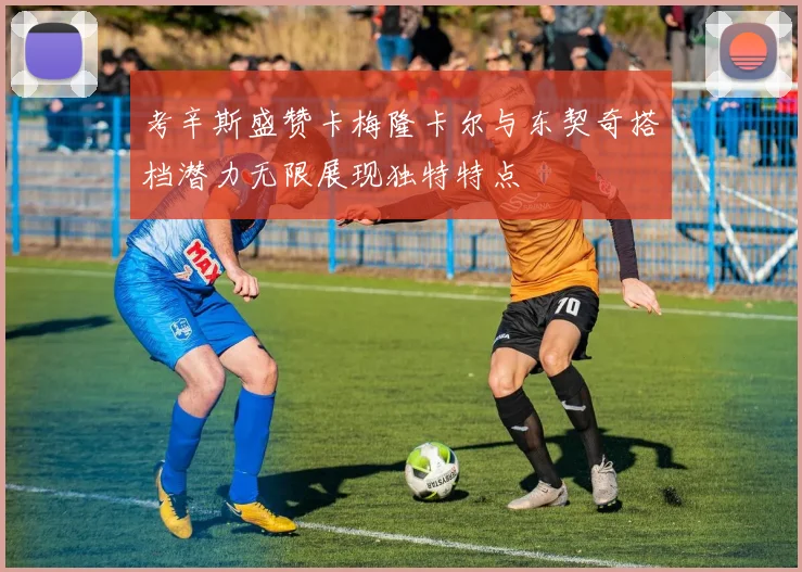 考辛斯盛赞卡梅隆卡尔与东契奇搭档潜力无限展现独特特点