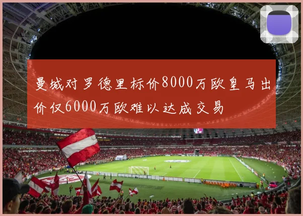 曼城对罗德里标价8000万欧皇马出价仅6000万欧难以达成交易