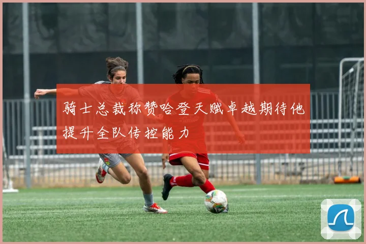 骑士总裁称赞哈登天赋卓越期待他提升全队传控能力
