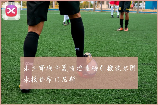 米兰锋线今夏将迎重磅引援波尔图未报价希门尼斯