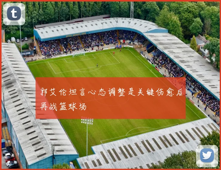 郭艾伦坦言心态调整是关键伤愈后再战篮球场