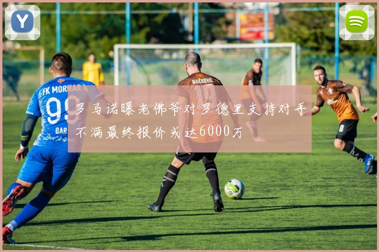 罗马诺曝老佛爷对罗德里支持对手不满最终报价或达6000万