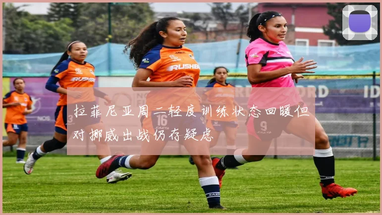 拉菲尼亚周二轻度训练状态回暖但对挪威出战仍存疑虑