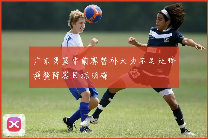 广东男篮季前赛替补火力不足杜锋调整阵容目标明确