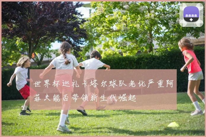 世界杯巡礼卡塔尔球队老化严重阿菲夫能否带领新生代崛起