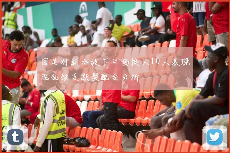 国足对新加坡下半场换人10人表现混乱缺乏默契配合分析