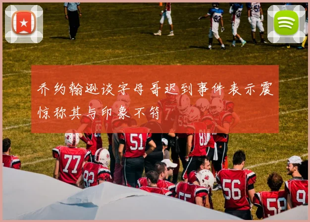 乔约翰逊谈字母哥迟到事件表示震惊称其与印象不符
