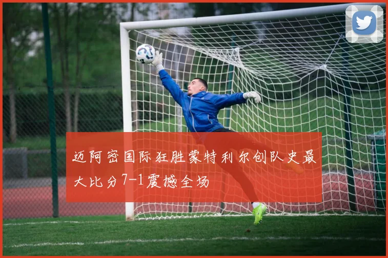 迈阿密国际狂胜蒙特利尔创队史最大比分7-1震撼全场