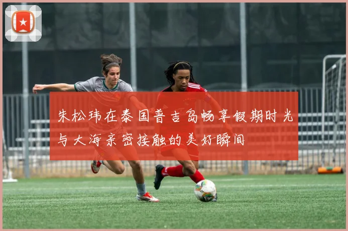 朱松玮在泰国普吉岛畅享假期时光与大海亲密接触的美好瞬间