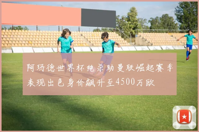 阿玛德世界杯绝杀助曼联崛起赛季表现出色身价飙升至4500万欧