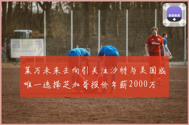 莱万未来去向引关注沙特与美国成唯一选择芝加哥报价年薪2000万