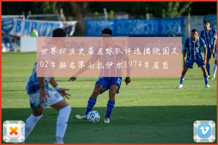 世界杯历史最差球队评选揭晓国足02年排名第七扎伊尔1974年居首