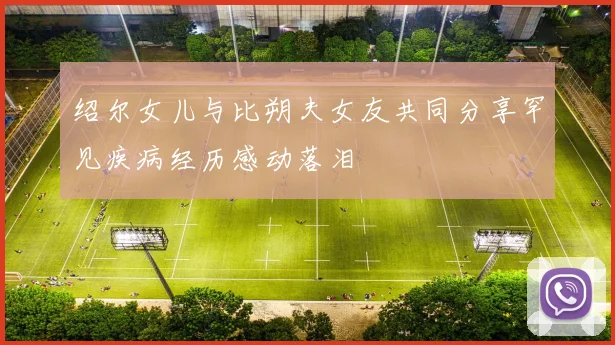 绍尔女儿与比朔夫女友共同分享罕见疾病经历感动落泪