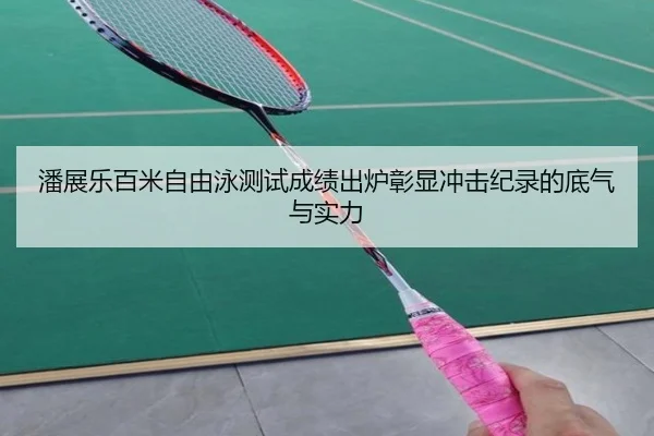 潘展乐百米自由泳测试成绩出炉彰显冲击纪录的底气与实力